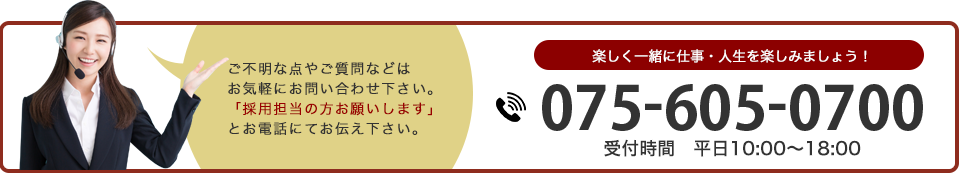 ご不明な点やご質問などはお気軽にお問い合わせ下さい。「採用担当の方お願いします」とお電話にてお伝え下さい。 楽しく一緒に仕事・人生を楽しみましょう！ 075-605-8220 